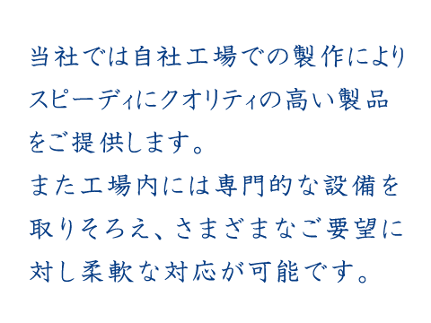 当社では自社工場での製作によりスピーディにクオリティの高い製品をご提供します。
また工場内には専門的な設備を取りそろえ、さまざまなご要望に対し柔軟な対応が可能です。